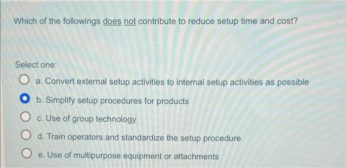 Which of the followings does not contribute to reduce setup time and cost?
Select one:
O a. Convert external setup activities to internal setup activities as possible
Ob. Simplify setup procedures for products
O c. Use of group technology
O d. Train operators and standardize the setup procedure
Oe. Use of multipurpose equipment or attachments