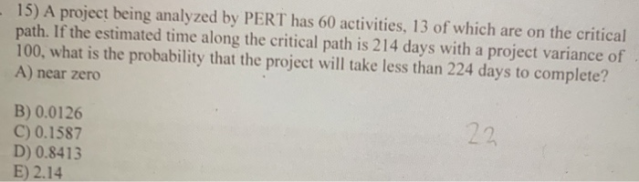 -15) A project being analyzed by PERT has 60 activities, 13 of which are on the critical
path. If the estimated time along the critical path is 214 days with a project variance of
100, what is the probability that the project will take less than 224 days to complete?
A) near zero
B) 0.0126
C) 0.1587
D) 0.8413
E) 2.14
22