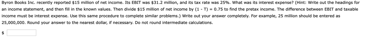 Byron Books Inc. recently reported $15 million of net income. Its EBIT was $31.2 million, and its tax rate was 25%. What was its interest expense? (Hint: Write out the headings for
an income statement, and then fill in the known values. Then divide $15 million of net income by (1 T) = 0.75 to find the pretax income. The difference between EBIT and taxable
income must be interest expense. Use this same procedure to complete similar problems.) Write out your answer completely. For example, 25 million should be entered as
25,000,000. Round your answer to the nearest dollar, if necessary. Do not round intermediate calculations.
$