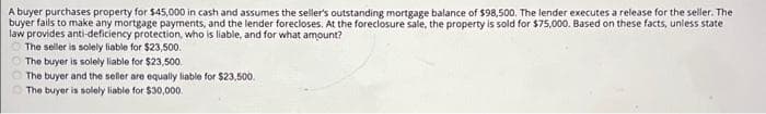 A buyer purchases property for $45,000 in cash and assumes the seller's outstanding mortgage balance of $98,500. The lender executes a release for the seller. The
buyer fails to make any mortgage payments, and the lender forecloses. At the foreclosure sale, the property is sold for $75,000. Based on these facts, unless state
law provides anti-deficiency protection, who is liable, and for what amount?
The seller is solely liable for $23,500.
The buyer is solely liable for $23,500.
The buyer and the seller are equally liable for $23,500.
The buyer is solely liable for $30,000