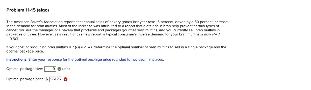 Problem 11-15 (algo)
The American Baker's Association reports that annual sales of bakery goods last year rose 15 percent, driven by a 50 percent increase
in the demand for bran muffins. Most of the increase was attributed to a report that diets rich in bran help prevent certain types of
cancer. You are the manager of a bakery that produces and packages gourmet bran muffins, and you currently sell bran muffins in
packages of three. However, as a result of this new report, a typical consumer's inverse demand for your bran muffins is now P = 7
- 0.5Q.
If your cost of producing bran muffins is C(Q) = 2.5Q, determine the optimal number of bran muffins to sell in a single package and the
optimal package price.
Instructions: Enter your response for the optimal package price rounded to two decimal places.
Optimal package size: 9✔ units
Optimal package price: $951.75 Ⓡ