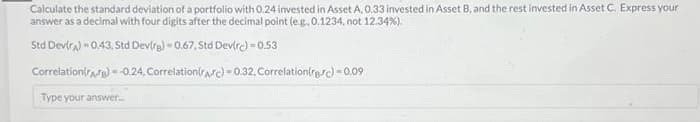 Calculate the standard deviation of a portfolio with 0.24 invested in Asset A, 0.33 invested in Asset B, and the rest invested in Asset C. Express your
answer as a decimal with four digits after the decimal point (e.g., 0.1234, not 12,34%).
Std Dev(A) = 0.43, Std Devirg) = 0.67. Std Dev(rc)=0.53
Correlation(A) =-0.24, Correlation(Arc)-0.32, Correlationirere)=0.09
Type your answer.....
