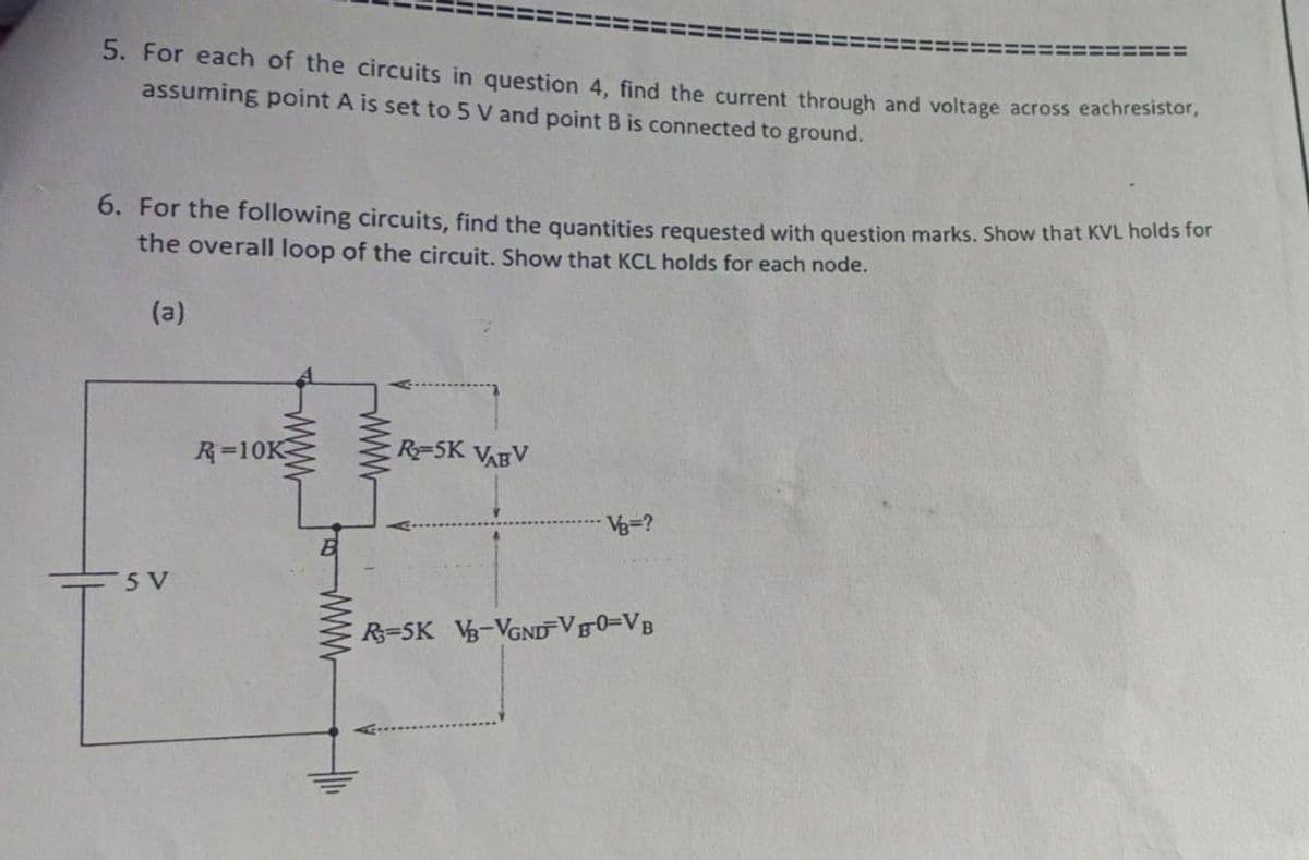 5. For each of the circuits in question 4, find the current through and voltage across eachresistor,
assuming point A is set to 5 V and point B is connected to ground.
6. For the following circuits, find the quantities requested with question marks. Show that KVL holds for
the overall loop of the circuit. Show that KCL holds for each node.
(a)
SV
R-10K
R-5K VABV
V₂=?
R-SK VB-VGND-VB-0=VB