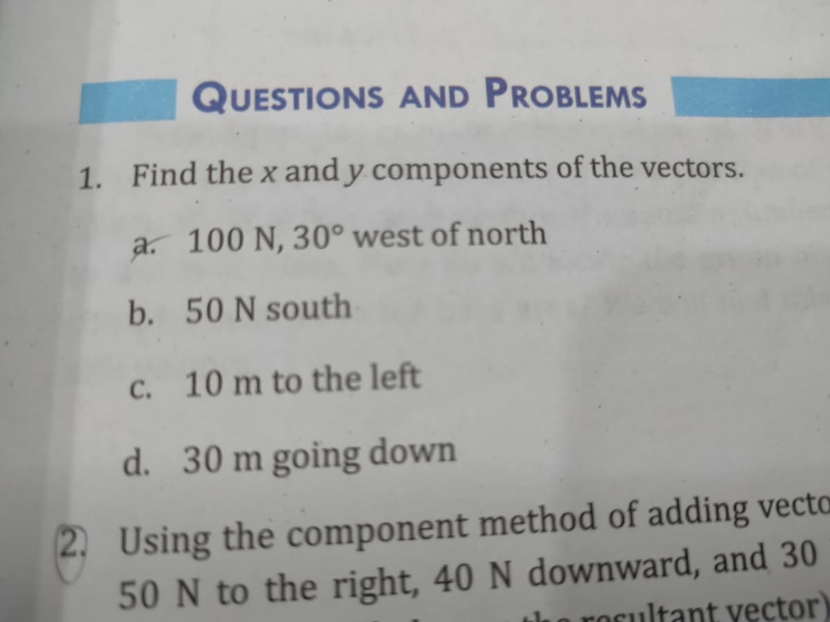 QUESTIONS AND PROBLEMS
1. Find the x and y components of the vectors.
a. 100 N, 30° west of north
b. 50 N south
C. 10 m to the left
d. 30 m going down
2. Using the component method of adding vecta
50 N to the right, 40 N downward, and 30
o rocultant vector)
