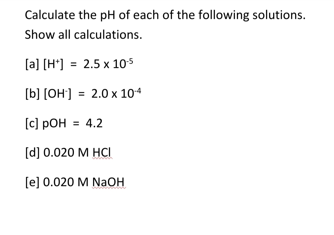 Calculate the pH of each of the following solutions.
Show all calculations.
[a] [H*] = 2.5 x 10-5
%3D
[b] [OH] = 2.0 x 104
[c] pOH = 4.2
[d] 0.020 M HCI
w ww
[e] 0.020 M NaOH

