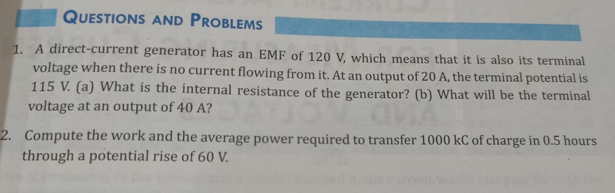 QUESTIONS AND PROBLEMS
1. A direct-current generator has an EMF of 120 V, which means that it is also its terminal
voltage when there is no current flowing from it. At an output of 20 A, the terminal potential is
115 V. (a) What is the internal resistance of the generator? (b) What will be the terminal
voltage at an output of 40 A?
2. Compute the work and the average power required to transfer 1000 kC of charge in 0.5 hours
through a potential rise of 60 V.