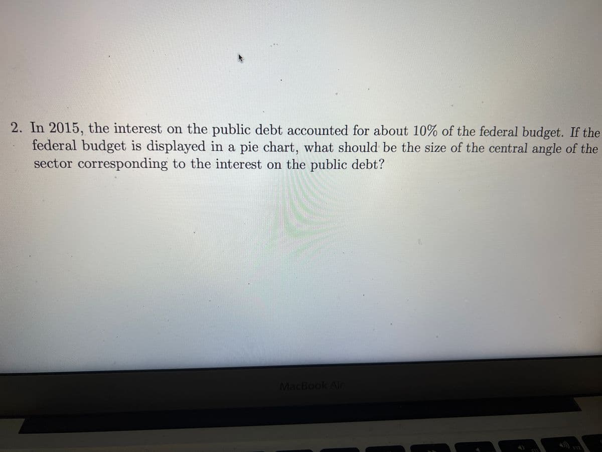 2. In 2015, the interest on the public debt accounted for about 10% of the federal budget. If the
federal budget is displayed in a pie chart, what should be the size of the central angle of the
sector corresponding to the interest on the public debt?
MacBook Air
F