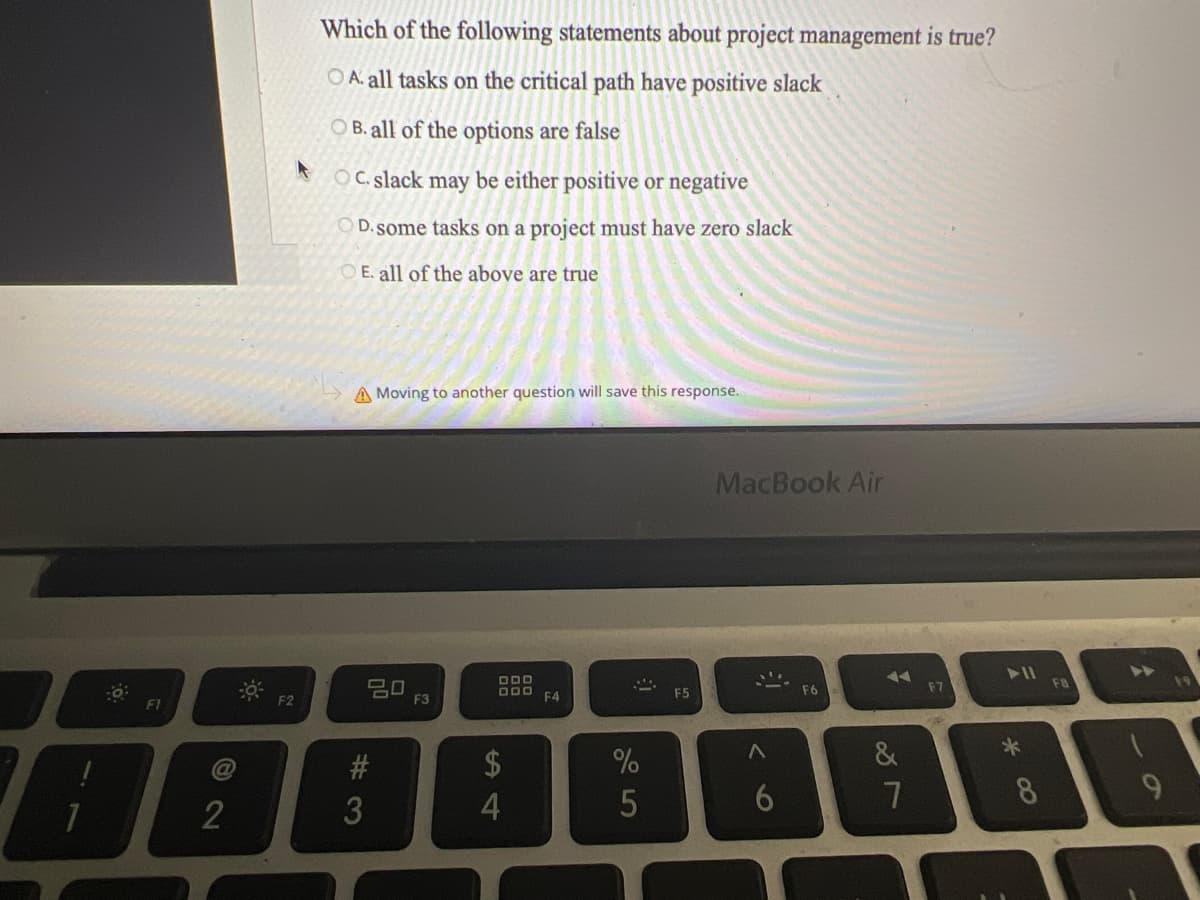 FI
B
72
@
F2
Which of the following statements about project management is true?
OA. all tasks on the critical path have positive slack
OB. all of the options are false
OC. slack may be either positive or negative
OD. some tasks on a project must have zero slack
OE. all of the above are true
A Moving to another question will save this response.
20
#3
#
3
F3
DDD
DDD
4
F4
At
%
5
F5
MacBook Air
30
F6
&
7
F7
➤11
*
8
F8