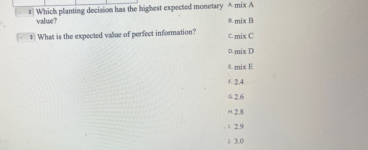 Which planting decision has the highest expected monetary A. mix A
value?
B. mix B
What is the expected value of perfect information?
C. mix C
D. mix D
E. mix E
F. 2.4
G.2.6
H. 2.8
. 1. 2.9
J. 3.0