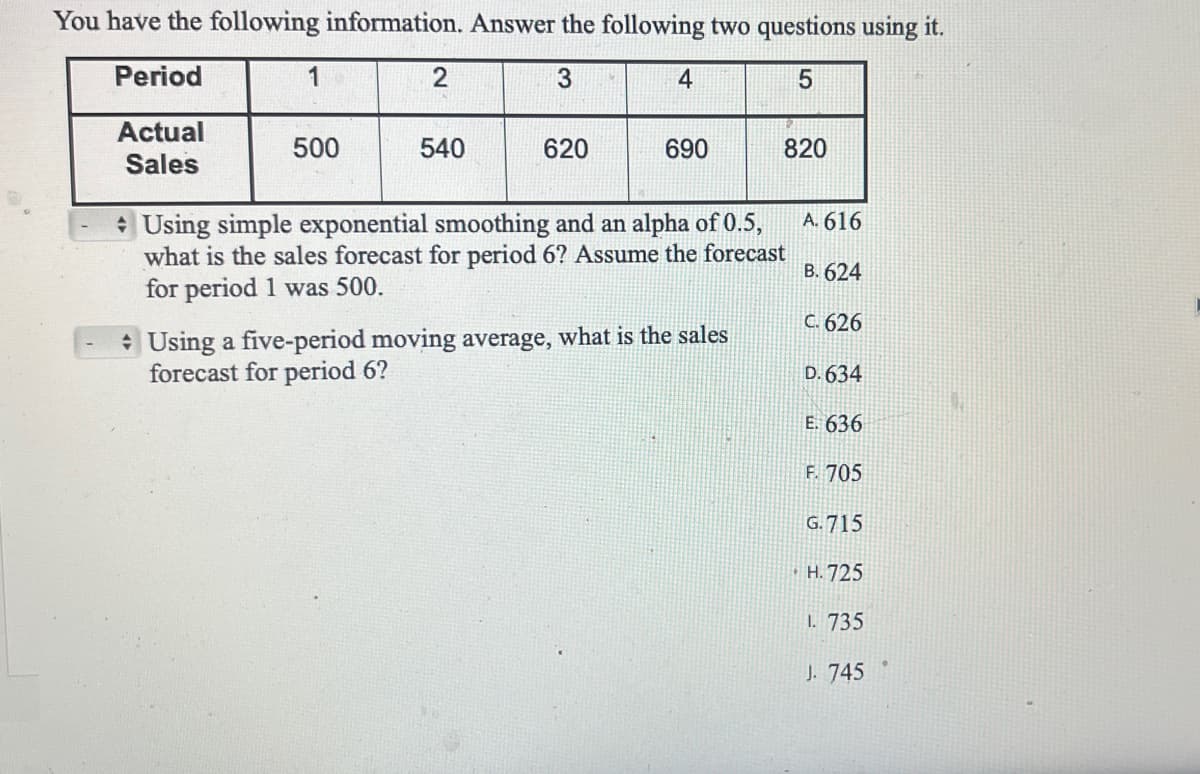 You have the following information. Answer the following two questions using it.
Period
3
4
5
Actual
Sales
1
500
2
540
620
690
820
Using simple exponential smoothing and an alpha of 0.5,
what is the sales forecast for period 6? Assume the forecast
for period 1 was 500.
Using a five-period moving average, what is the sales
forecast for period 6?
A. 616
B. 624
C. 626
D. 634
E. 636
F. 705
G.715
H.725
1. 735
J. 745