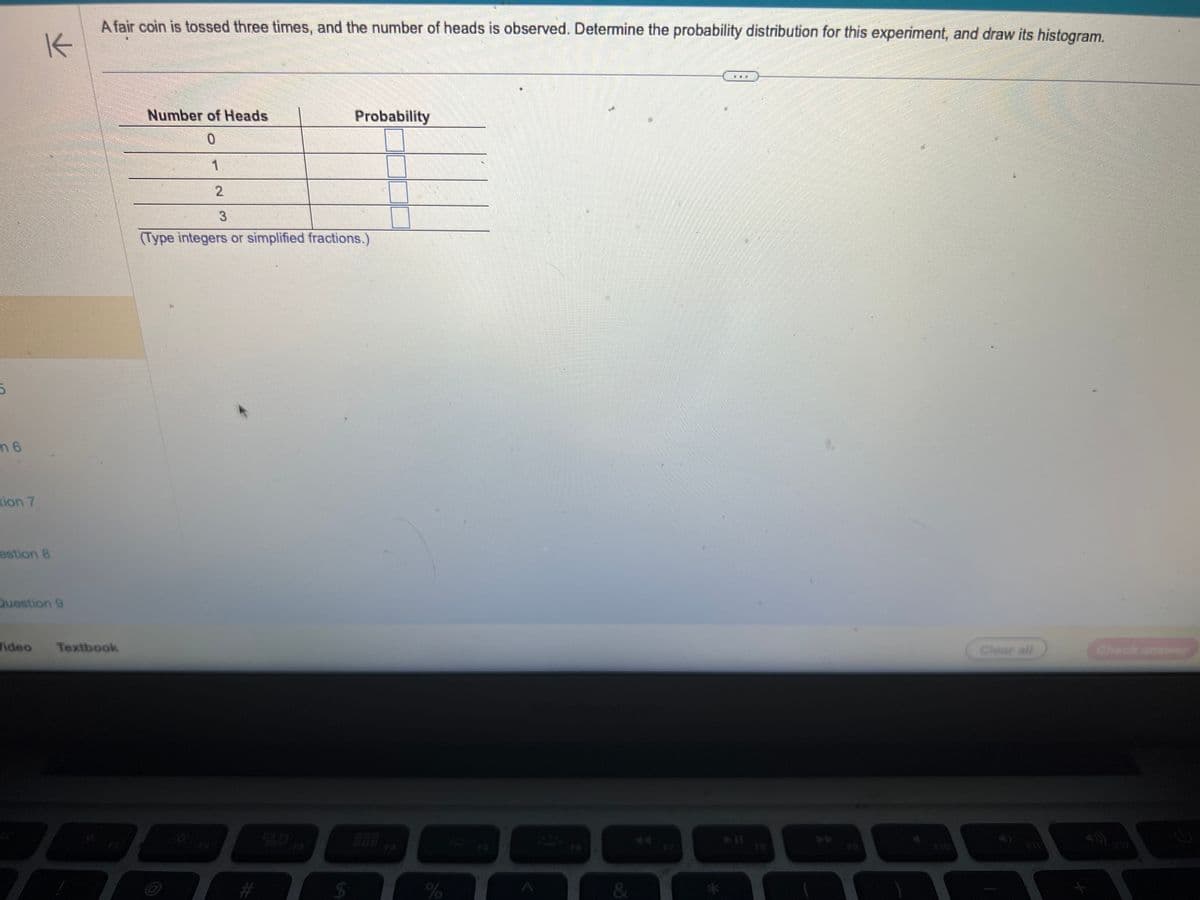 5
m 6
tion 7
K
estion 8
Question 9
Video
A fair coin is tossed three times, and the number of heads is observed. Determine the probability distribution for this experiment, and draw its histogram.
Textbook
7
Number of Heads
0
1
2
3
Probability
(Type integers or simplified fractions.)
$
%
&
5 55
12