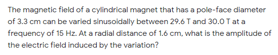 The magnetic field of a cylindrical magnet that has a pole-face diameter
of 3.3 cm can be varied sinusoidally between 29.6 T and 30.0 T at a
frequency of 15 Hz. At a radial distance of 1.6 cm, what is the amplitude of
the electric field induced by the variation?
