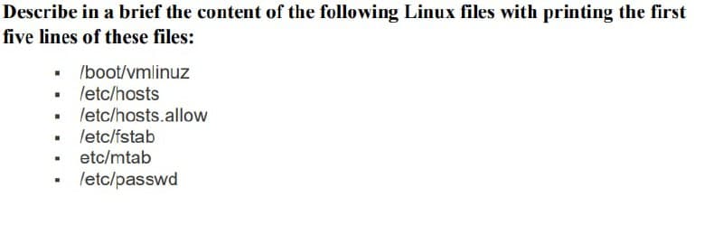 Describe in a brief the content of the following Linux files with printing the first
five lines of these files:
• Iboot/vmlinuz
• letc/hosts
• letc/hosts.allow
letc/fstab
• etc/mtab
letc/passwd
