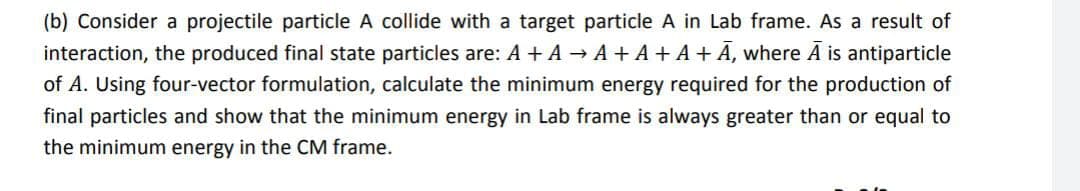 (b) Consider a projectile particle A collide with a target particle A in Lab frame. As a result of
interaction, the produced final state particles are: A + A → A + A + A+ A, where A is antiparticle
of A. Using four-vector formulation, calculate the minimum energy required for the production of
final particles and show that the minimum energy in Lab frame is always greater than or equal to
the minimum energy in the CM frame.
