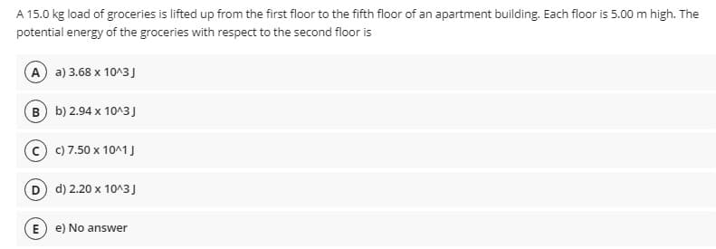 A 15.0 kg load of groceries is lifted up from the first floor to the fifth floor of an apartment building. Each floor is 5.00 m high. The
potential energy of the groceries with respect to the second floor is
A) a) 3.68 x 10^3J
B b) 2.94 x 10^3J
c) 7.50 x 10^1 J
D d) 2.20 x 10^3J
E) e) No answer
