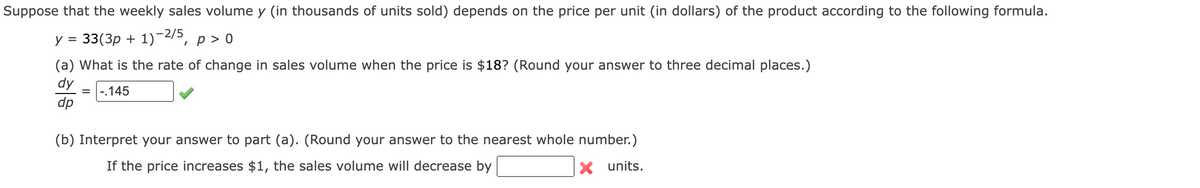Suppose that the weekly sales volume y (in thousands of units sold) depends on the price per unit (in dollars) of the product according to the following formula.
y = 33(3p + 1)-2/5, p > o
(a) What is the rate of change in sales volume when the price is $18? (Round your answer to three decimal places.)
dy
.145
dp
(b) Interpret your answer to part (a). (Round your answer to the nearest whole number.)
If the price increases $1, the sales volume will decrease by
X units.
