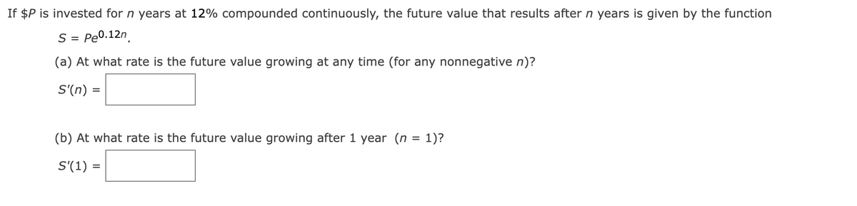 If $P is invested for n years at 12% compounded continuously, the future value that results after n years is given by the function
S
Pe0.12n.
%D
(a) At what rate is the future value growing at any time (for any nonnegative n)?
S'(n) :
(b) At what rate is the future value growing after 1 year (n = 1)?
S'(1) =
