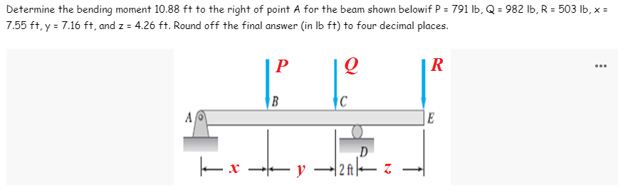 Determine the bending moment 10.88 ft to the right of point A for the beam shown belowif P = 791 lb, Q = 982 lb, R = 503 lb, x =
7.55 ft, y = 7.16 ft, and z = 4.26 ft. Round off the final answer (in lb ft) to four decimal places.
P
Q
R
Al
E
B
xy
|-x
C
←y - 12ft
D
Z