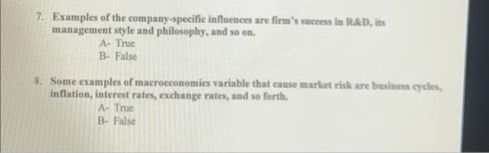 7. Examples of the company-specific influences are firm's success in R&D, its
management style and philosophy, and so on.
A- True
B- False
8. Some examples of macroeconomics variable that cause market risk are business cycles,
inflation, interest rates, exchange rates, and so forth.
A- Truc
B- False