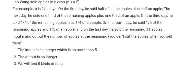 Lao Wang sold apples in n days (n< = 5).
For example, n is five days. On the first day, he sold half of all the apples plus half an apple; The
next day, he sold one third of the remaining apples plus one third of an apple; On the third day, he
sold 1/4 of the remaining apples plus 1/4 of an apple; On the fourth day, he sold 1/5 of the
remaining apples and 1/5 of an apple, and on the last day, he sold the remaining 11 apples.
Input n and output the number of apples at the beginning (you can't cut the apples when you sell
them).
1. The intput is an integer which is no more than 5
2. The output is an integer.
3. We will test 5 kinds of data.
