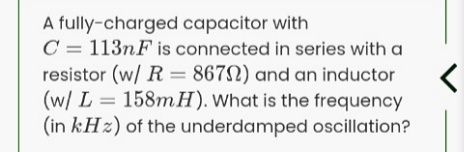 A fully-charged capacitor with
C = 113nF is connected in series with a
resistor (w/ R = 867N) and an inductor
(w/ L = 158mH). What is the frequency
(in kHz) of the underdamped oscillation?
