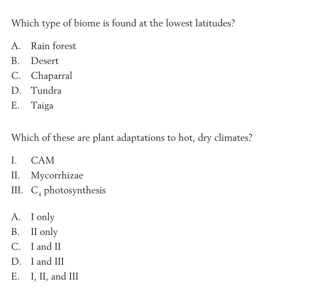 Which type of biome is found at the lowest latitudes?
A. Rain forest
В.
Desert
C. Chaparral
D. Tundra
E. Taiga
Which of these are plant adaptations to hot, dry climates?
I.
CAM
II. Mycorrhizae
III. C, photosynthesis
A. I only
II only
В.
C. I and II
D. I and III
Е. I, I, and II
