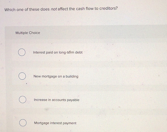 Which one of these does not affect the cash flow to creditors?
Multiple Choice
O
O
Interest paid on long-term debt
New mortgage on a building
Increase in accounts payable
Mortgage interest payment
