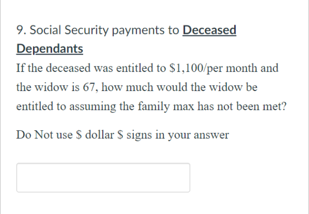 9. Social Security payments to Deceased
Dependants
If the deceased was entitled to $1,100/per month and
the widow is 67, how much would the widow be
entitled to assuming the family max has not been met?
Do Not use $ dollar $ signs in your answer