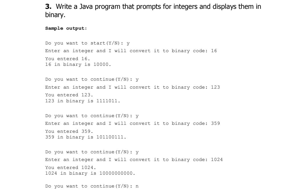 3. Write a Java program that prompts for integers and displays them in
binary.
Sample output:
Do you want to start (Y/N) : y
Enter an integer and I will convert it to binary code: 16
You entered 16.
16 in binary is 10000.
Do you want to continue (Y/N) : y
Enter an integer and I will convert it to binary code: 123
You entered 123.
123 in binary is 1111011.
Do you want to continue (Y/N) : y
Enter an integer and I will convert it to binary code: 359
You entered 359.
359 in binary is 101100111.
Do you want to continue (Y/N) : y
Enter an integer and I will convert it to binary code: 1024
You entered 1024.
1024 in binary is 10000000000.
Do you want to continue (Y/N) : n
