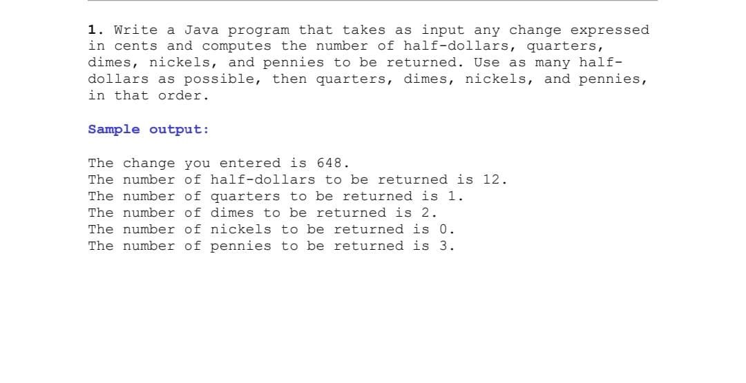 1. Write a Java program that takes as input any change expressed
in cents and computes the number of half-dollars, quarters,
dimes, nickels, and pennies to be returned. Use as many half-
dollars as possible, then quarters, dimes, nickels, and pennies,
in that order.
Sample output:
The change you entered is 648.
The number of half-dollars to be returned is 12.
The number of quarters to be returned is 1.
The number of dimes to be returned is 2.
The number of nickels to be returned is 0.
The number of pennies to be returned is 3.

