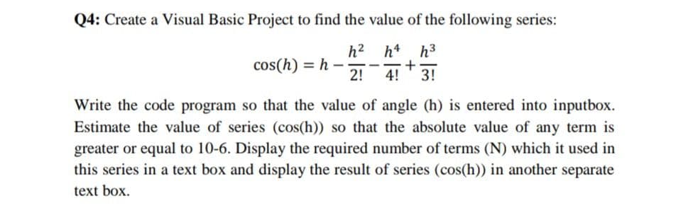 Q4: Create a Visual Basic Project to find the value of the following series:
h? h4 h3
cos(h) = h –
2!
3!
4!
Write the code program so that the value of angle (h) is entered into inputbox.
Estimate the value of series (cos(h)) so that the absolute value of any term is
greater or equal to 10-6. Display the required number of terms (N) which it used in
this series in a text box and display the result of series (cos(h)) in another separate
text box.
