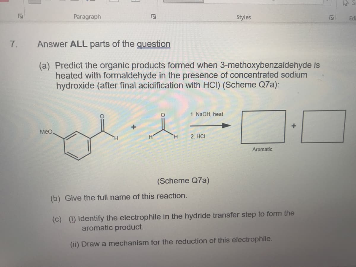 Paragraph
Styles
Edi
7.
Answer ALL parts of the question
(a) Predict the organic products formed when 3-methoxybenzaldehyde is
heated with formaldehyde in the presence of concentrated sodium
hydroxide (after final acidification with HCI) (Scheme Q7a):
1. NaOH, heat
MeO,
H.
H.
2. HCI
Aromatic
(Scheme Q7a)
(b) Give the full name of this reaction.
(c) (1) Identify the electrophile in the hydride transfer step to form the
aromatic product.
(ii) Draw a mechanism for the reduction of this electrophile.

