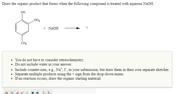 Draw the organic product that forms when the following compound is treated with aqueous NaOH.
OH
CH3
.NO₂
+ NaOH
You do not have to consider stereochemistry.
• Do not include water in your answer.
• Include counter-ions, e.g., Na, I, in your submission, but draw them in their own separate sketcher.
• Separate multiple products using the + sign from the drop-down menu.
• If no reaction occurs, draw the organic starting material.