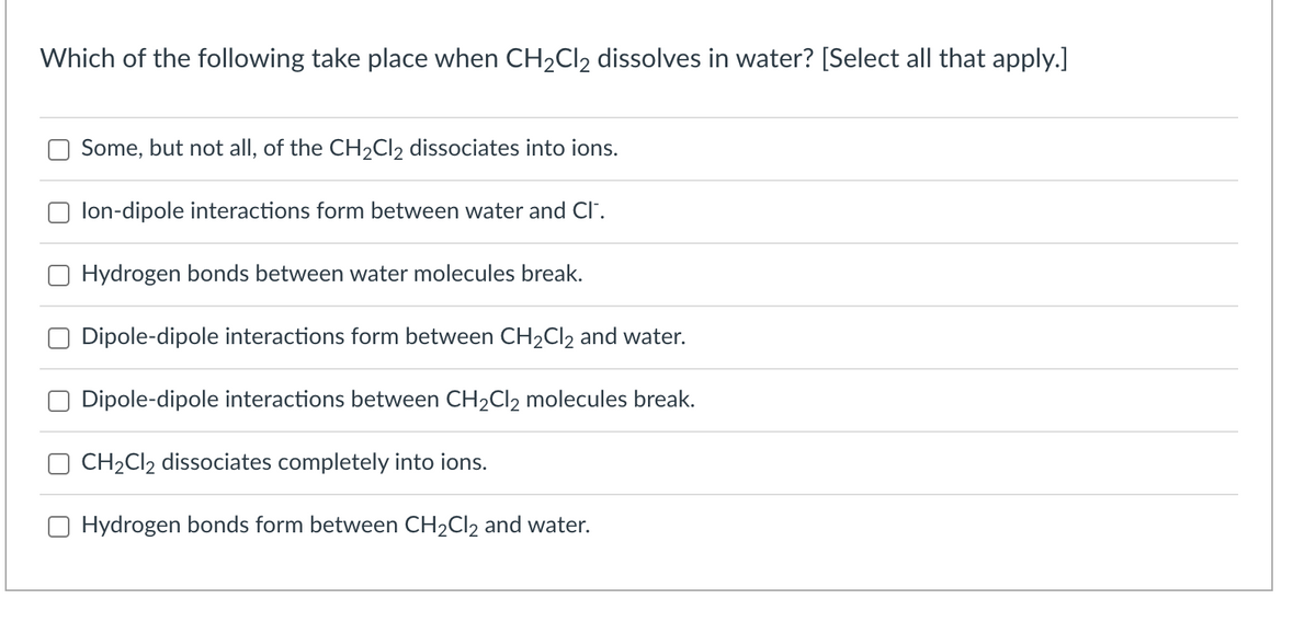 Which of the following take place when CH₂Cl2 dissolves in water? [Select all that apply.]
Some, but not all, of the CH₂Cl2 dissociates into ions.
lon-dipole interactions form between water and Cl™.
Hydrogen bonds between water molecules break.
Dipole-dipole interactions form between CH₂Cl2 and water.
Dipole-dipole interactions between CH₂Cl2 molecules break.
CH₂Cl2 dissociates completely into ions.
Hydrogen bonds form between CH₂Cl2 and water.