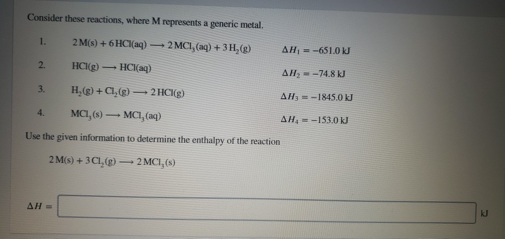 Consider these reactions, where M represents a generic metal.
2 M(s) + 6 HCI(aq) → 2 MCI, (aq) + 3 H₂(g)
HCI(g) → HCl(aq)
H₂(g) + Cl₂(g) →→→ 2 HCI(g)
MCI, (s) → MCI, (aq)
Use the given information to determine the enthalpy of the reaction
2 M(s) + 3 CL₂(g)
2 MCI, (s)
1.
2.
3.
4.
AH =
AH₁ = -651.0 kJ
AH₂-74.8 kJ
AH3-1845.0 kJ
AH-153.0 kJ
kJ