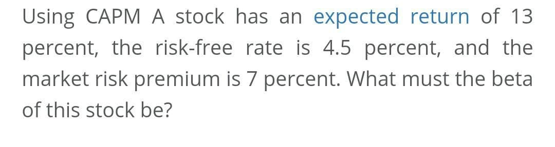 Using CAPM A stock has an expected return of 13
percent, the risk-free rate is 4.5 percent, and the
market risk premium is 7 percent. What must the beta
of this stock be?
