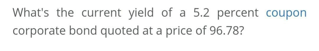 What's the current yield of a 5.2 percent coupon
corporate bond quoted at a price of 96.78?
