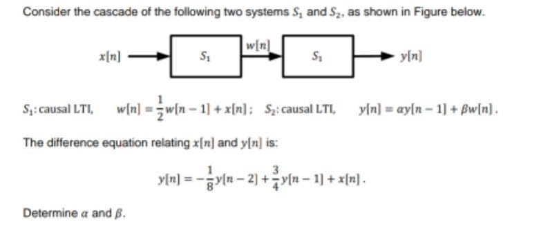 Consider the cascade of the following two systems S, and S2, as shown in Figure below.
w[n]
x[n]
y[n]
S: causal LTI,
w/n] = w[n – 1] + x[n]; S;:causal LTI, yln] = ay[n – 1] + Bw[n].
The difference equation relating x[n] and y[n] is:
3
in- 2) +yln - 1] + x[a).
y[n]
Determine a and B.
