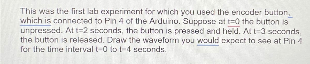 This was the first lab experiment for which you used the encoder button,
which is connected to Pin 4 of the Arduino. Suppose at t=0 the button is
unpressed. At t=2 seconds, the button is pressed and held. At t=3 seconds,
the button is released. Draw the waveform you would expect to see at Pin 4
for the time interval t=0 to t=4 seconds.