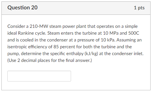 Question 20
1 pts
Consider a 210-MW steam power plant that operates on a simple
ideal Rankine cycle. Steam enters the turbine at 10 MPa and 500C
and is cooled in the condenser at a pressure of 10 kPa. Assuming an
isentropic efficiency of 85 percent for both the turbine and the
pump, determine the specific enthalpy (kJ/kg) at the condenser inlet.
(Use 2 decimal places for the final answer.)
