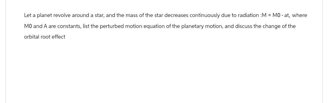 Let a planet revolve around a star, and the mass of the star decreases continuously due to radiation :M = M0-at, where
MO and A are constants, list the perturbed motion equation of the planetary motion, and discuss the change of the
orbital root effect