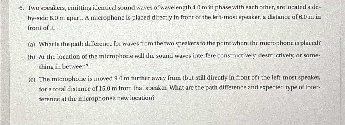 6. Two speakers, emitting identical sound waves of wavelength 4.0 m in phase with each other, are located side-
by-side 8.0 m apart. A microphone is placed directly in front of the left-most speaker, a distance of 6.0 m in
front of it.
(a) What is the path difference for waves from the two speakers to the point where the microphone is placed?
(b) At the location of the microphone will the sound waves interfere constructively, destructively, or some-
thing in between?
(c) The microphone is moved 9.0 m further away from (but still directly in front of) the left-most speaker,
for a total distance of 15.0 m from that speaker. What are the path difference and expected type of inter-
ference at the microphone's new location?