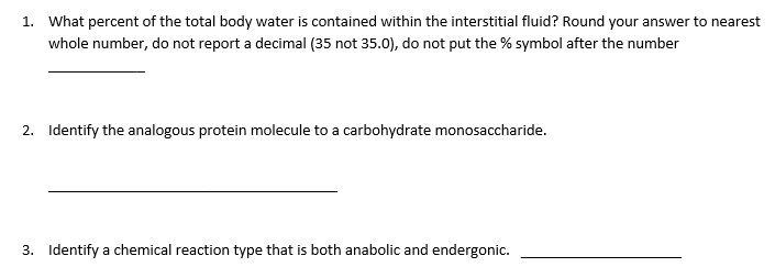 1. What percent of the total body water is contained within the interstitial fluid? Round your answer to nearest
whole number, do not report a decimal (35 not 35.0), do not put the % symbol after the number
2. Identify the analogous protein molecule to a carbohydrate monosaccharide.
3. Identify a chemical reaction type that is both anabolic and endergonic.
