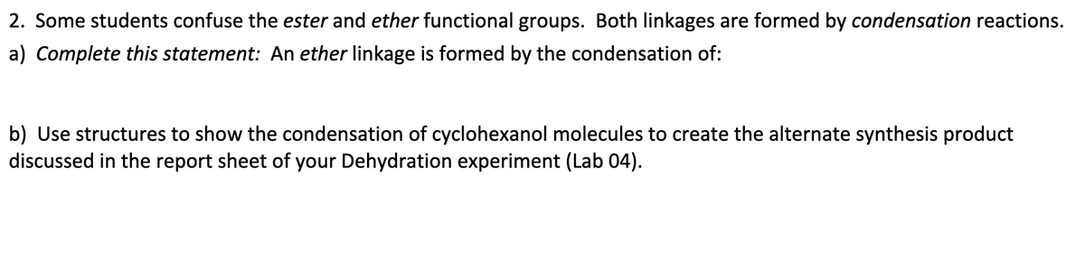 2. Some students confuse the ester and ether functional groups. Both linkages are formed by condensation reactions.
a) Complete this statement: An ether linkage is formed by the condensation of:
b) Use structures to show the condensation of cyclohexanol molecules to create the alternate synthesis product
discussed in the report sheet of your Dehydration experiment (Lab 04).