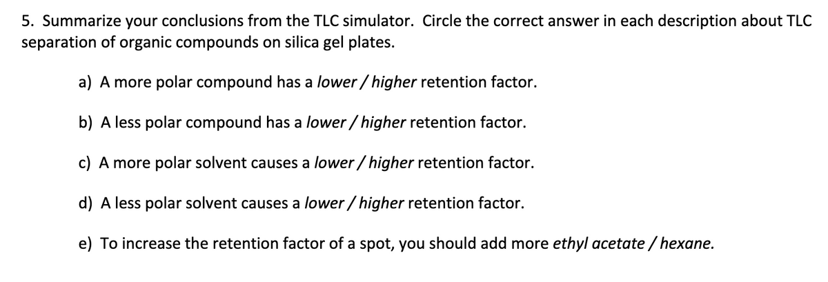 5. Summarize your conclusions from the TLC simulator. Circle the correct answer in each description about TLC
separation of organic compounds on silica gel plates.
a) A more polar compound has a lower/higher retention factor.
b) A less polar compound has a lower/higher retention factor.
c) A more polar solvent causes a lower/higher retention factor.
d) A less polar solvent causes a lower/higher retention factor.
e) To increase the retention factor of a spot, you should add more ethyl acetate/hexane.