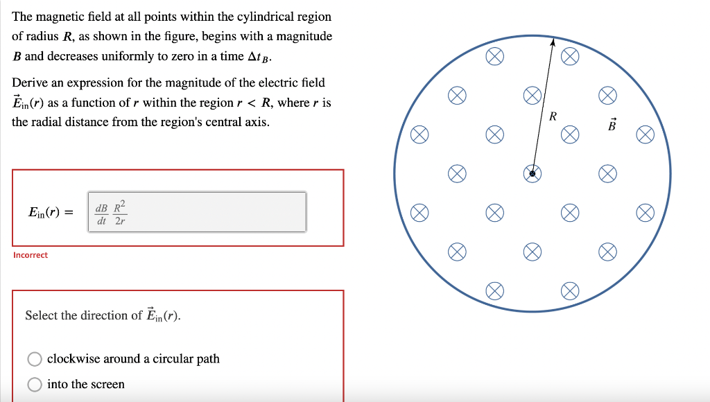 The magnetic field at all points within the cylindrical region
of radius R, as shown in the figure, begins with a magnitude
B and decreases uniformly to zero in a time At B.
Derive an expression for the magnitude of the electric field
Ein (r) as a function of r within the region r < R, where r is
the radial distance from the region's central axis.
Ein(r) =
dB R²
dt 2r
Incorrect
Select the direction of Ĕin (r).
clockwise around a circular path
into the screen
×
○
A
R
to
B