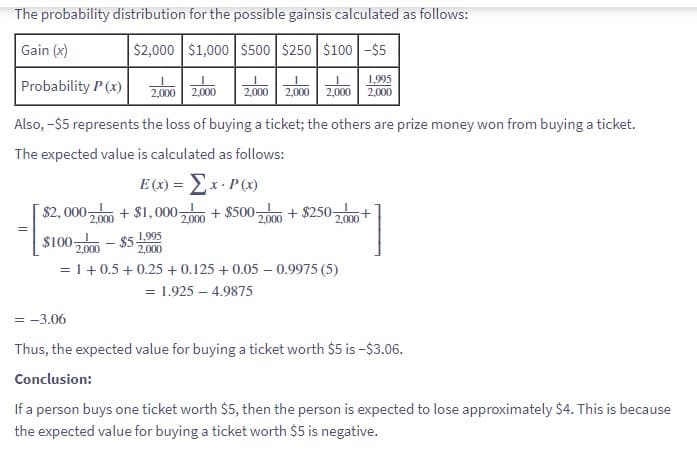 The probability distribution for the possible gainsis calculated as follows:
Gain (x)
$2,000 $1,000 $500 $250 $100-$5
Probability P(x)
Also, -$5 represents the loss of buying a ticket; the others are prize money won from buying a ticket.
The expected value is calculated as follows:
E (x) = x- P(x)
$2,000 2,000+ $1,000 2,000 + $500-
$100-
=
1,995
2,000 2,000 2,000 2,000 2,000 2,000
-
-$51.995
2,000
2,000
=
+$250 2,000 +
2,000
= 1 + 0.5 +0.25 +0.125 + 0.05 - 0.9975 (5)
1.925 - 4.9875
= -3.06
Thus, the expected value for buying a ticket worth $5 is -$3.06.
Conclusion:
If a person buys one ticket worth $5, then the person is expected to lose approximately $4. This is because
the expected value for buying a ticket worth $5 is negative.