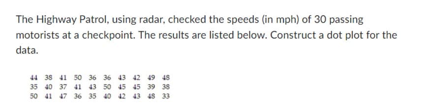 The Highway Patrol, using radar, checked the speeds (in mph) of 30 passing
motorists at a checkpoint. The results are listed below. Construct a dot plot for the
data.
44 38 41 50 36 36 43 42 49 48
35 40 37 41 43 50
45
45 39 38
50 41 47 36 35 40 42 43 48 33