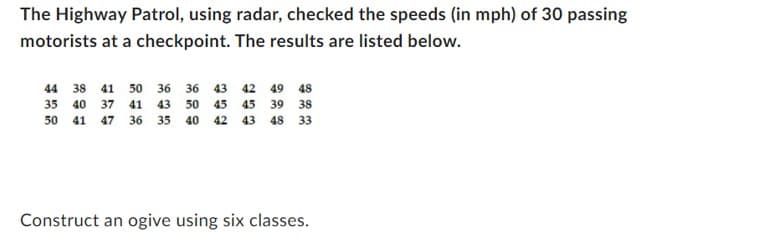The Highway Patrol, using radar, checked the speeds (in mph) of 30 passing
motorists at a checkpoint. The results are listed below.
44 38 41 50 36
36 43 42 49 48
35 40 37 41 43 50 45 45 39 38
50 41 47 36 35 40 42 43 48 33
Construct an ogive using six classes.