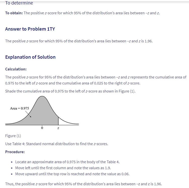To determine
To obtain: The positive z-score for which 95% of the distribution's area lies between -z and z.
Answer to Problem 1TY
The positive z-score for which 95% of the distribution's area lies between -z and z is 1.96.
Explanation of Solution
Calculation:
The positive z-score for 95% of the distribution's area lies between -z and z represents the cumulative area of
0.975 to the left of z-score and the cumulative area of 0.025 to the right of z-score.
Shade the cumulative area of 0.975 to the left of z-score as shown in Figure (1).
Area = 0.975
z
Figure (1)
Use Table 4: Standard normal distribution to find the z-scores.
Procedure:
• Locate an approximate area of 0.975 in the body of the Table 4.
• Move left until the first column and note the values as 1.9.
• Move upward until the top row is reached and note the value as 0.06.
Thus, the positive z-score for which 95% of the distribution's area lies between -z and z is 1.96.
